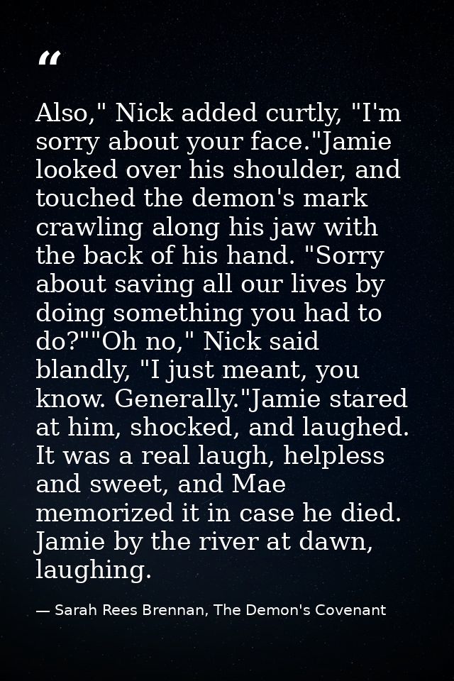 Also," Nick added curtly, "I'm sorry about your face."Jamie looked over his shoulder, and touched the demon's mark crawl — Sarah Rees Brennan, The Demon's Covenant
