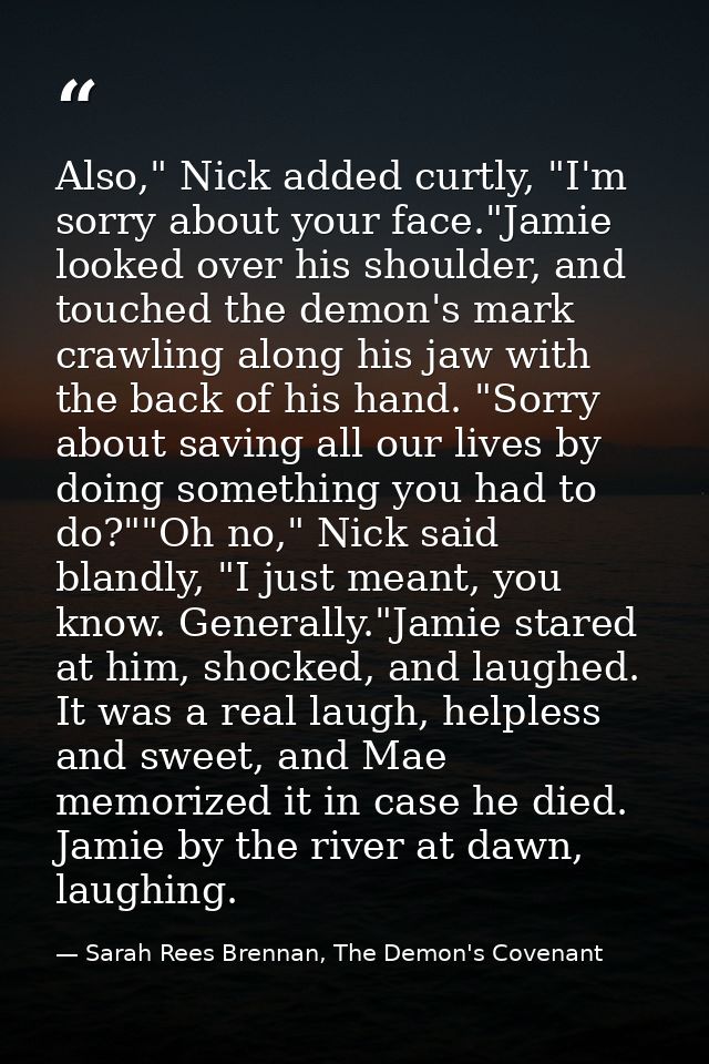 Also," Nick added curtly, "I'm sorry about your face."Jamie looked over his shoulder, and touched the demon's mark crawl — Sarah Rees Brennan, The Demon's Covenant