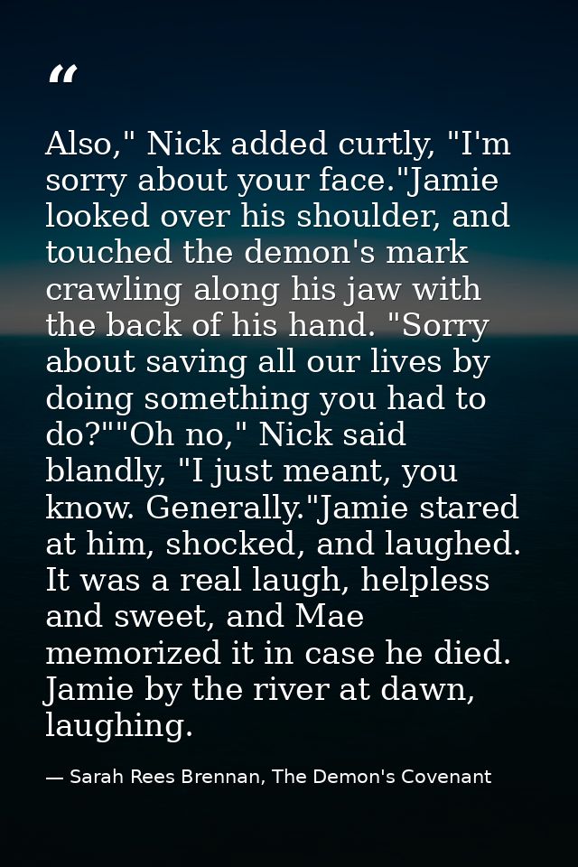 Also," Nick added curtly, "I'm sorry about your face."Jamie looked over his shoulder, and touched the demon's mark crawl — Sarah Rees Brennan, The Demon's Covenant