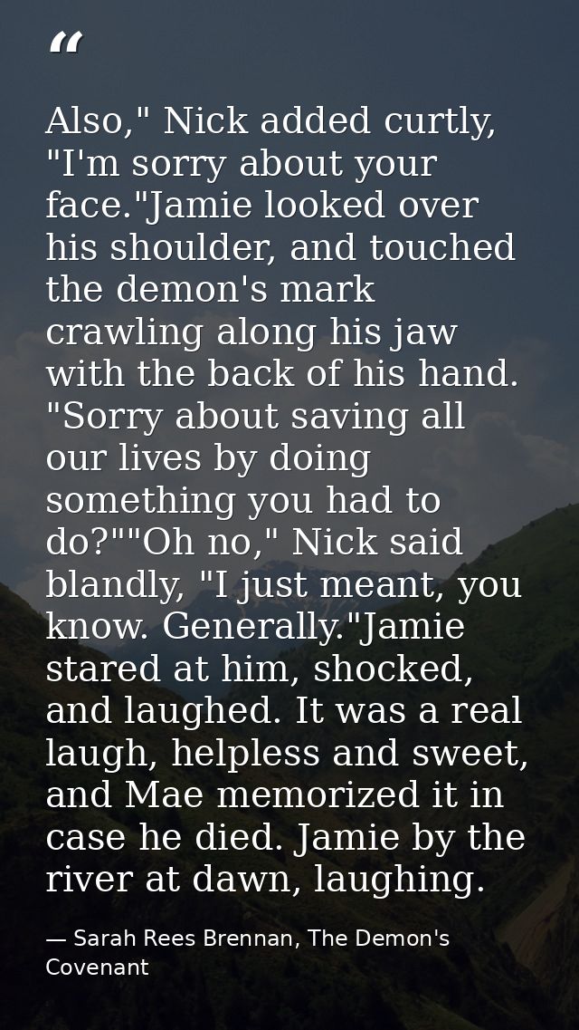 Also," Nick added curtly, "I'm sorry about your face."Jamie looked over his shoulder, and touched the demon's mark crawl — Sarah Rees Brennan, The Demon's Covenant