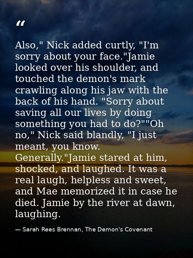 Also," Nick added curtly, "I'm sorry about your face."Jamie looked over his shoulder, and touched the demon's mark crawl — Sarah Rees Brennan, The Demon's Covenant