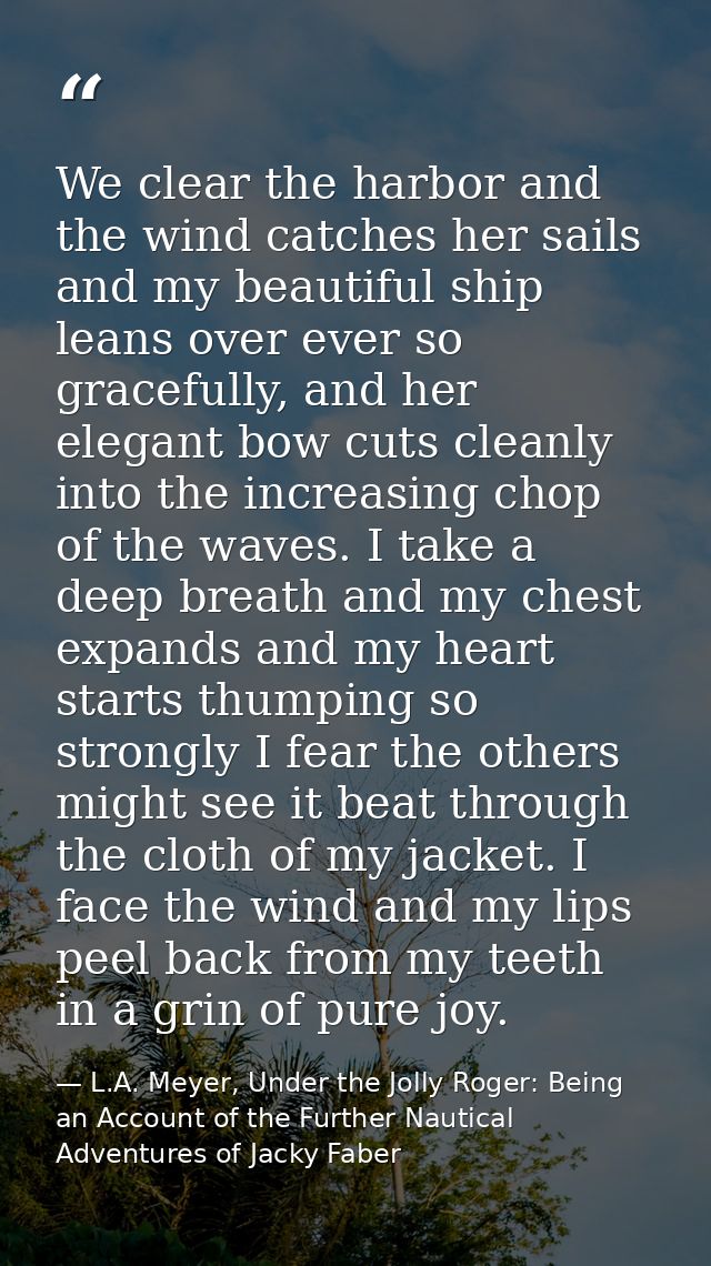 We clear the harbor and the wind catches her sails and my beautiful ship leans over ever so gracefully, and her elegant  — L.A. Meyer, Under the Jolly Roger: Being an Account of the Further Nautical Adventures of Jacky Faber