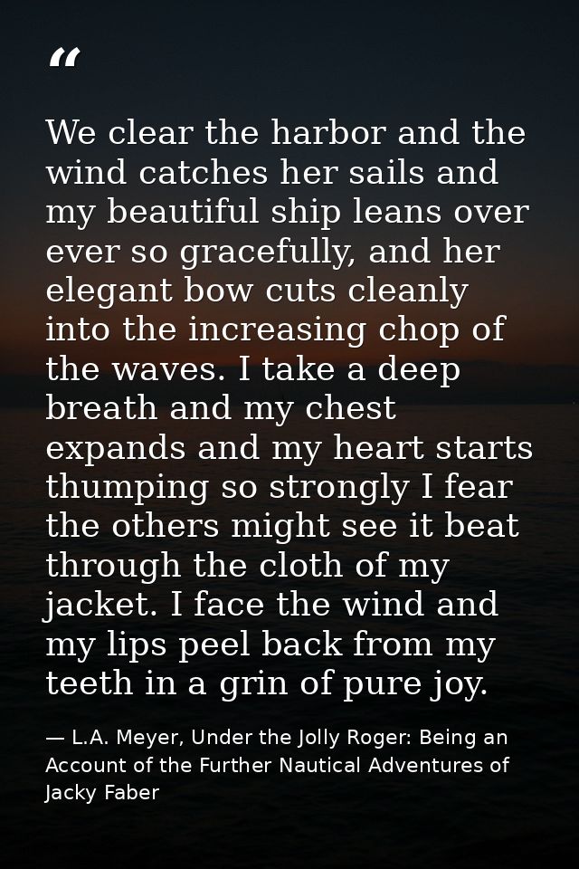 We clear the harbor and the wind catches her sails and my beautiful ship leans over ever so gracefully, and her elegant  — L.A. Meyer, Under the Jolly Roger: Being an Account of the Further Nautical Adventures of Jacky Faber
