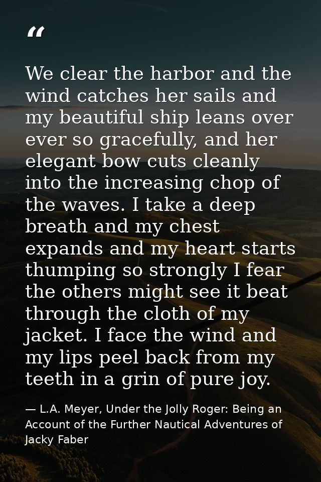 We clear the harbor and the wind catches her sails and my beautiful ship leans over ever so gracefully, and her elegant  — L.A. Meyer, Under the Jolly Roger: Being an Account of the Further Nautical Adventures of Jacky Faber