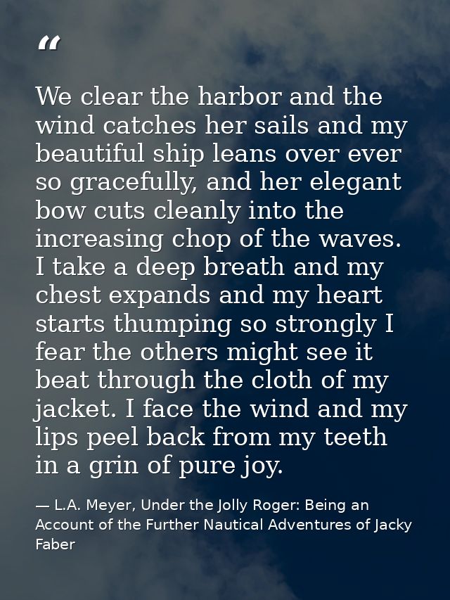 We clear the harbor and the wind catches her sails and my beautiful ship leans over ever so gracefully, and her elegant  — L.A. Meyer, Under the Jolly Roger: Being an Account of the Further Nautical Adventures of Jacky Faber