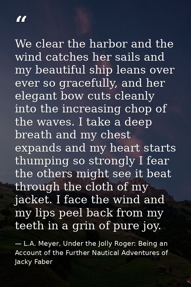 We clear the harbor and the wind catches her sails and my beautiful ship leans over ever so gracefully, and her elegant  — L.A. Meyer, Under the Jolly Roger: Being an Account of the Further Nautical Adventures of Jacky Faber