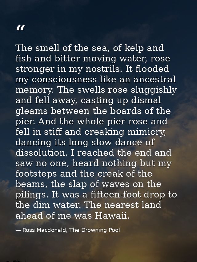 The smell of the sea, of kelp and fish and bitter moving water, rose stronger in my nostrils. It flooded my consciousnes — Ross Macdonald, The Drowning Pool