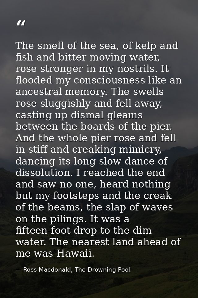 The smell of the sea, of kelp and fish and bitter moving water, rose stronger in my nostrils. It flooded my consciousnes — Ross Macdonald, The Drowning Pool
