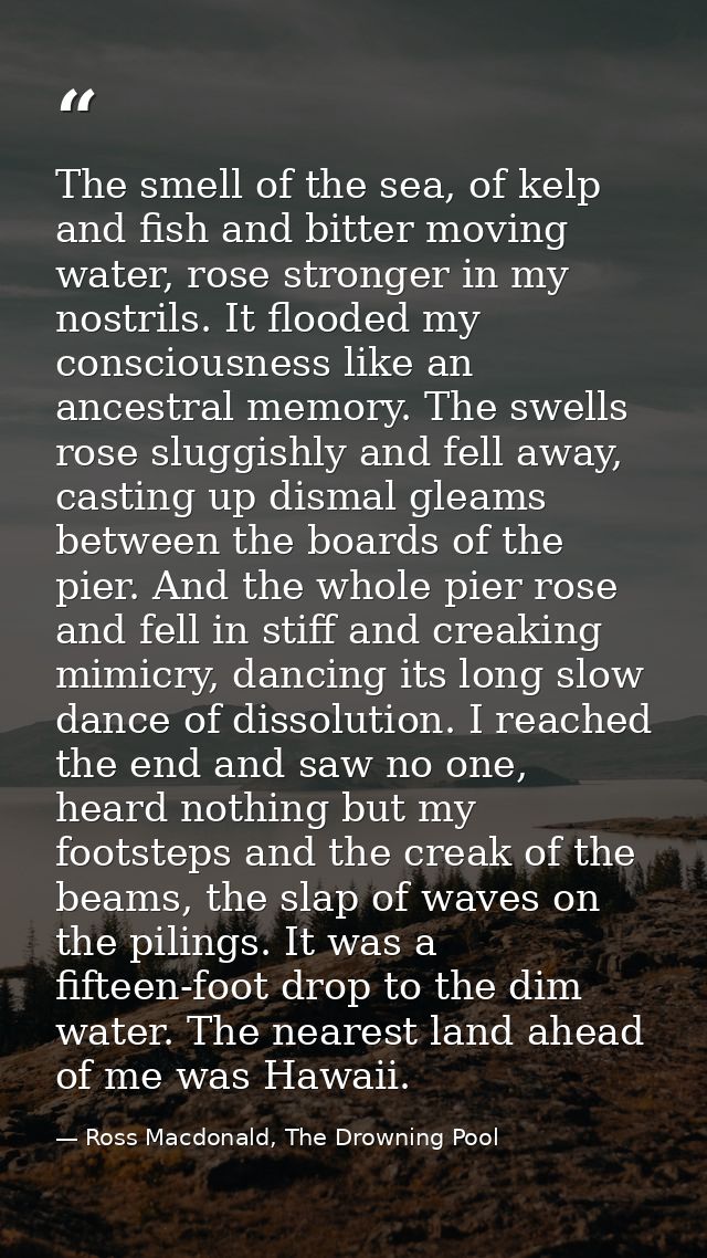 The smell of the sea, of kelp and fish and bitter moving water, rose stronger in my nostrils. It flooded my consciousnes — Ross Macdonald, The Drowning Pool