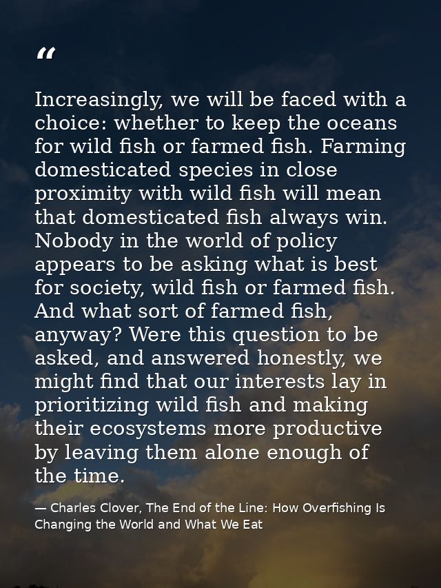 Increasingly, we will be faced with a choice: whether to keep the oceans for wild fish or farmed fish. Farming domestica — Charles Clover, The End of the Line: How Overfishing Is Changing the World and What We Eat