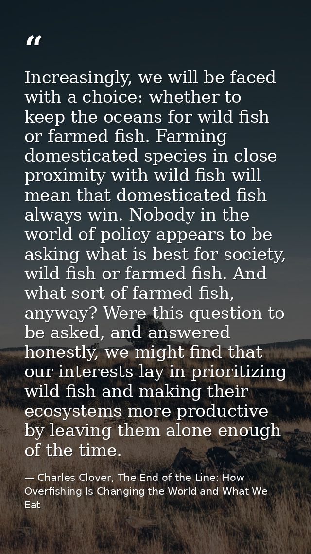 Increasingly, we will be faced with a choice: whether to keep the oceans for wild fish or farmed fish. Farming domestica — Charles Clover, The End of the Line: How Overfishing Is Changing the World and What We Eat
