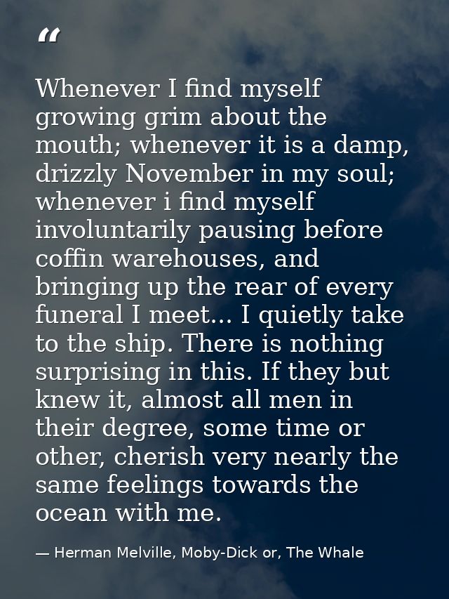 Whenever I find myself growing grim about the mouth; whenever it is a damp, drizzly November in my soul; whenever i find — Herman Melville, Moby-Dick or, The Whale