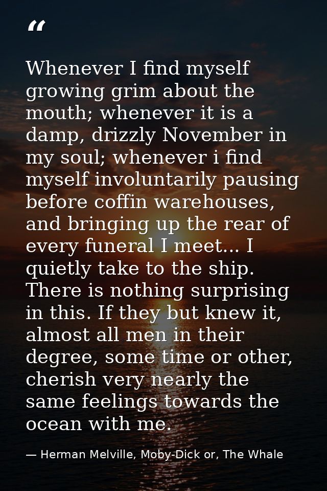 Whenever I find myself growing grim about the mouth; whenever it is a damp, drizzly November in my soul; whenever i find — Herman Melville, Moby-Dick or, The Whale