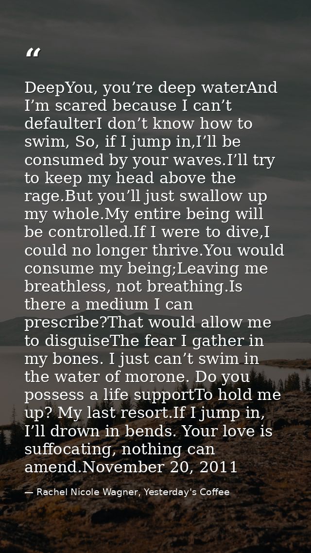 DeepYou, you’re deep waterAnd I’m scared because I can’t defaulterI don’t know how to swim, So, if I jump in,I’ll be con — Rachel Nicole Wagner, Yesterday's Coffee