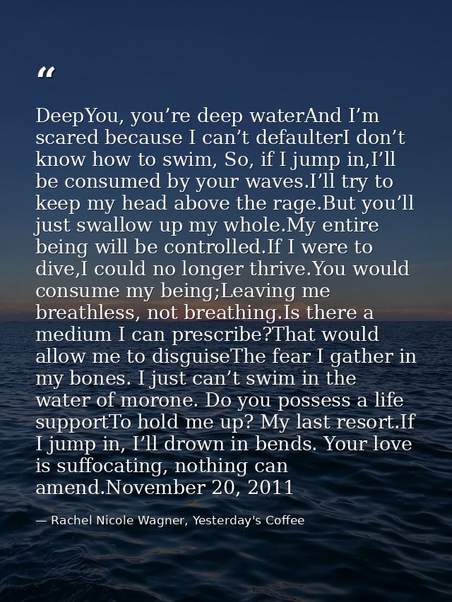 DeepYou, you’re deep waterAnd I’m scared because I can’t defaulterI don’t know how to swim, So, if I jump in,I’ll be con — Rachel Nicole Wagner, Yesterday's Coffee
