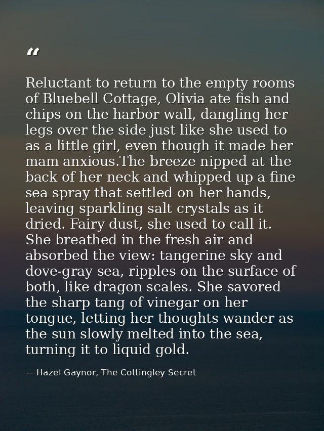Reluctant to return to the empty rooms of Bluebell Cottage, Olivia ate fish and chips on the harbor wall, dangling her l — Hazel Gaynor, The Cottingley Secret
