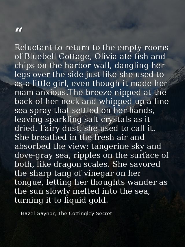 Reluctant to return to the empty rooms of Bluebell Cottage, Olivia ate fish and chips on the harbor wall, dangling her l — Hazel Gaynor, The Cottingley Secret