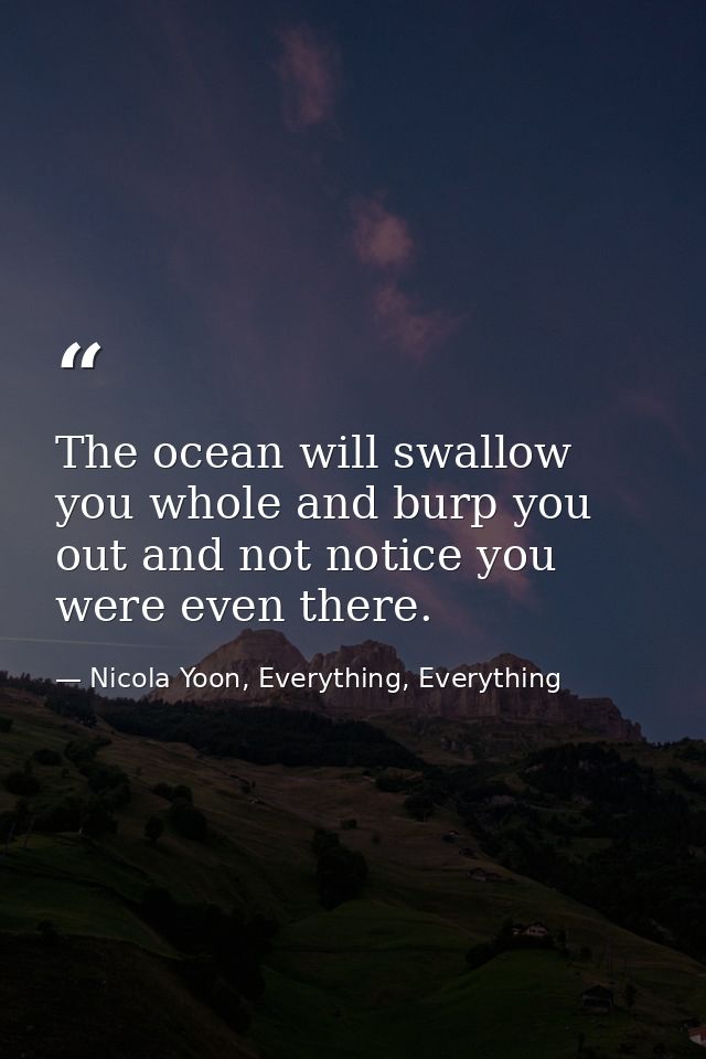 The ocean will swallow you whole and burp you out and not notice you were even there. — Nicola Yoon, Everything, Everything