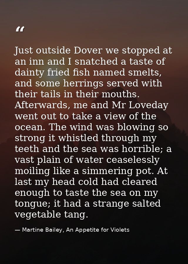 Just outside Dover we stopped at an inn and I snatched a taste of dainty fried fish named smelts, and some herrings serv — Martine Bailey, An Appetite for Violets