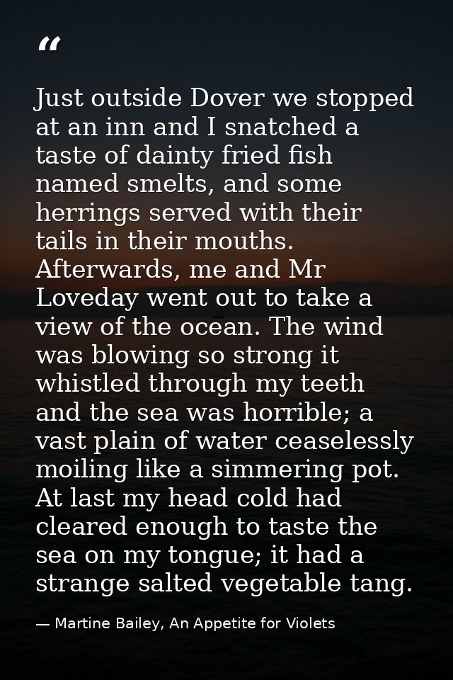 Just outside Dover we stopped at an inn and I snatched a taste of dainty fried fish named smelts, and some herrings serv — Martine Bailey, An Appetite for Violets