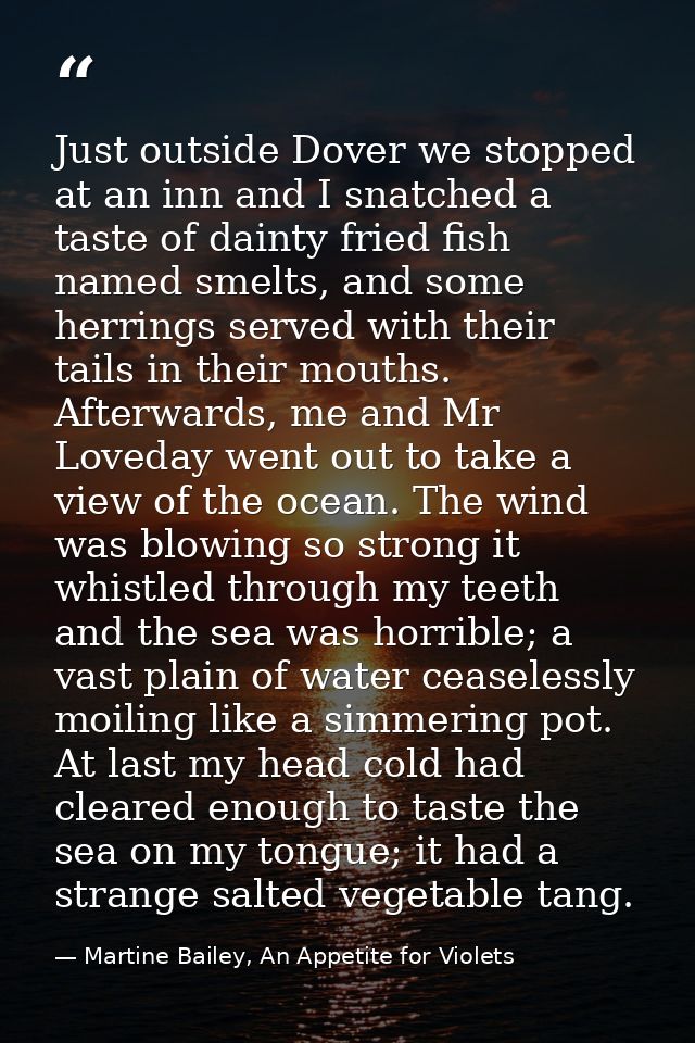 Just outside Dover we stopped at an inn and I snatched a taste of dainty fried fish named smelts, and some herrings serv — Martine Bailey, An Appetite for Violets