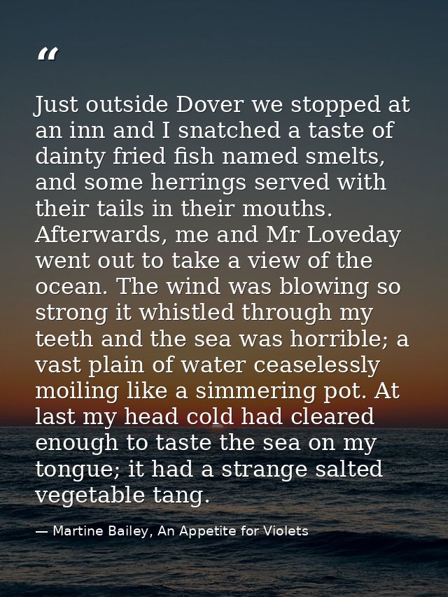 Just outside Dover we stopped at an inn and I snatched a taste of dainty fried fish named smelts, and some herrings serv — Martine Bailey, An Appetite for Violets
