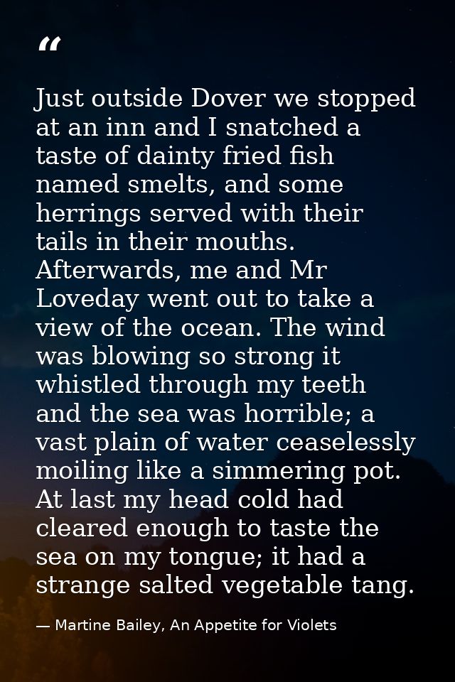 Just outside Dover we stopped at an inn and I snatched a taste of dainty fried fish named smelts, and some herrings serv — Martine Bailey, An Appetite for Violets