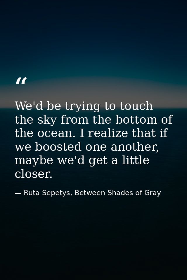 We'd be trying to touch the sky from the bottom of the ocean. I realize that if we boosted one another, maybe we'd get a — Ruta Sepetys, Between Shades of Gray