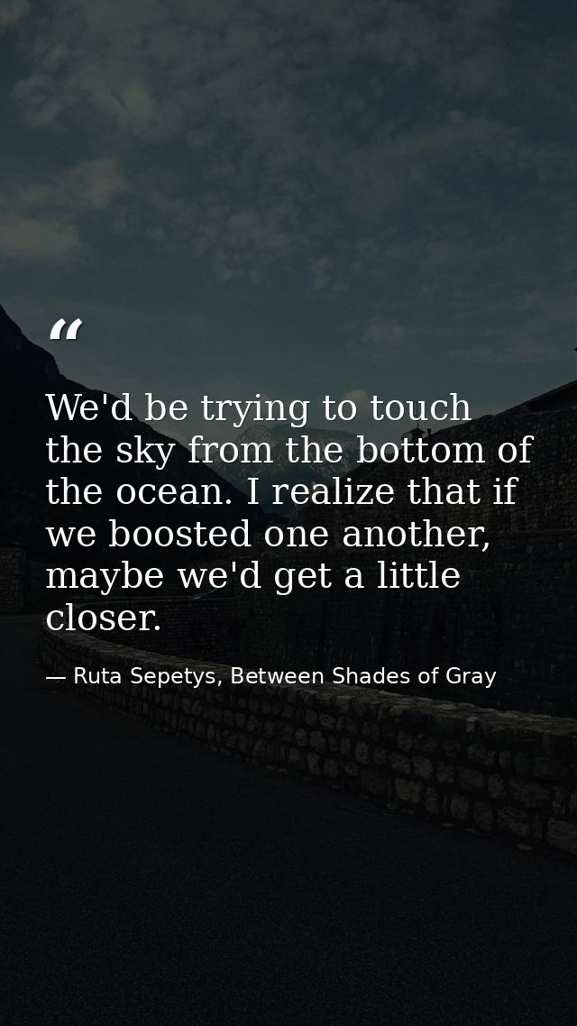 We'd be trying to touch the sky from the bottom of the ocean. I realize that if we boosted one another, maybe we'd get a — Ruta Sepetys, Between Shades of Gray
