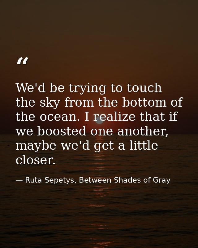 We'd be trying to touch the sky from the bottom of the ocean. I realize that if we boosted one another, maybe we'd get a — Ruta Sepetys, Between Shades of Gray