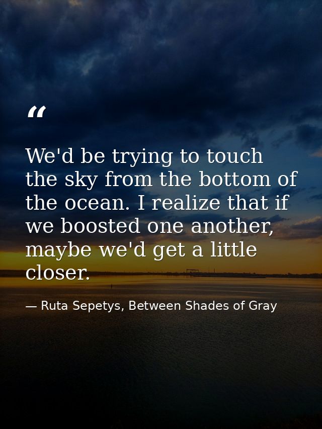 We'd be trying to touch the sky from the bottom of the ocean. I realize that if we boosted one another, maybe we'd get a — Ruta Sepetys, Between Shades of Gray