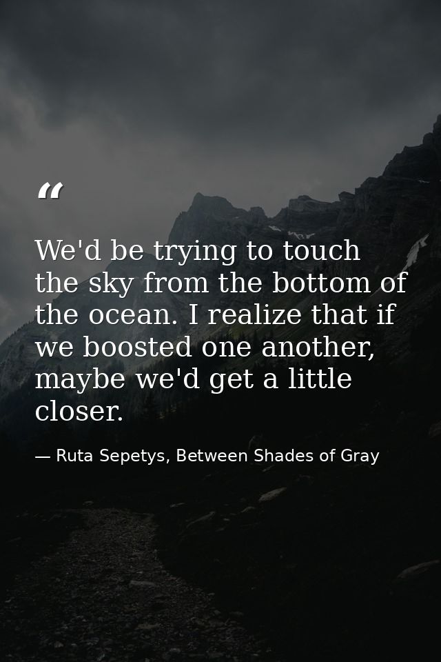 We'd be trying to touch the sky from the bottom of the ocean. I realize that if we boosted one another, maybe we'd get a — Ruta Sepetys, Between Shades of Gray