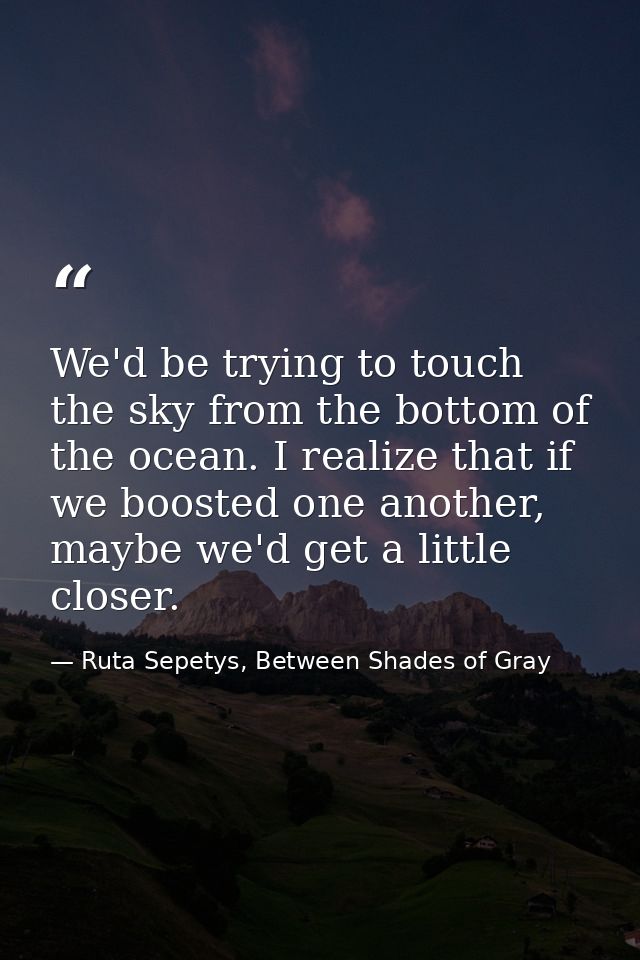 We'd be trying to touch the sky from the bottom of the ocean. I realize that if we boosted one another, maybe we'd get a — Ruta Sepetys, Between Shades of Gray