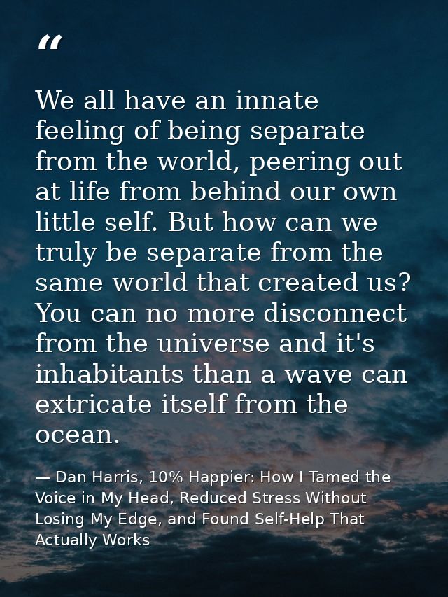We all have an innate feeling of being separate from the world, peering out at life from behind our own little self. But — Dan Harris, 10% Happier: How I Tamed the Voice in My Head, Reduced Stress Without Losing My Edge, and Found Self-Help That Actually Works