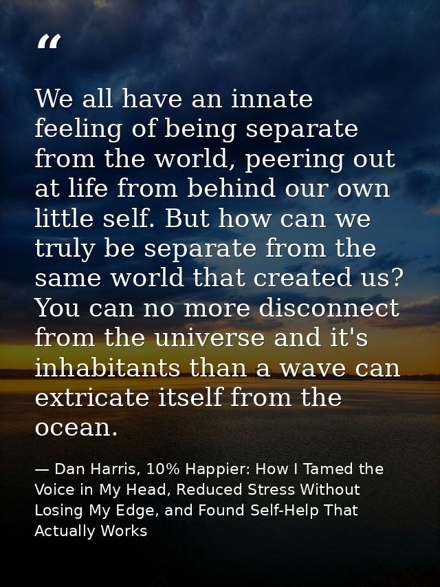 We all have an innate feeling of being separate from the world, peering out at life from behind our own little self. But — Dan Harris, 10% Happier: How I Tamed the Voice in My Head, Reduced Stress Without Losing My Edge, and Found Self-Help That Actually Works