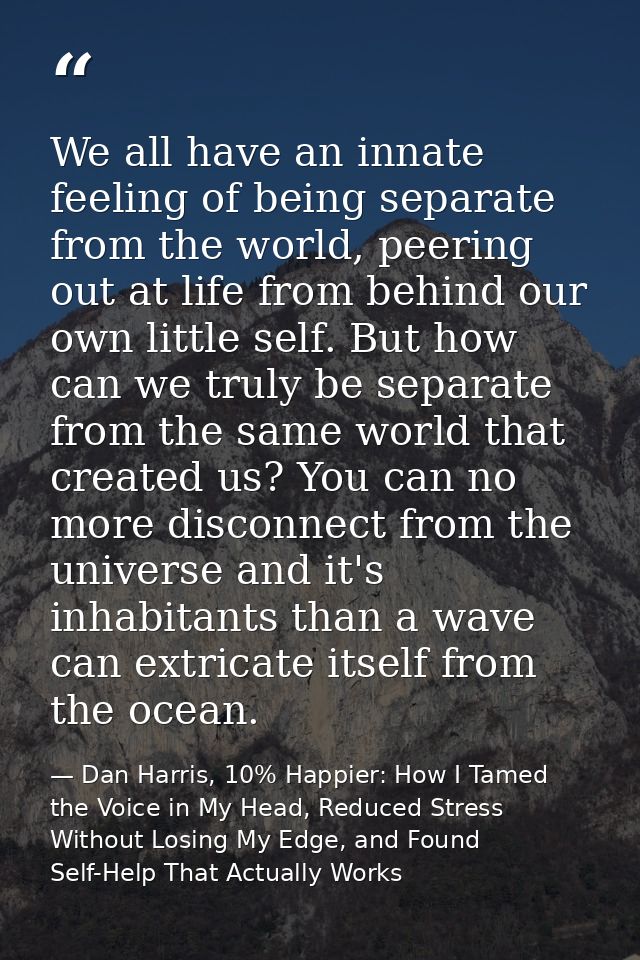 We all have an innate feeling of being separate from the world, peering out at life from behind our own little self. But — Dan Harris, 10% Happier: How I Tamed the Voice in My Head, Reduced Stress Without Losing My Edge, and Found Self-Help That Actually Works