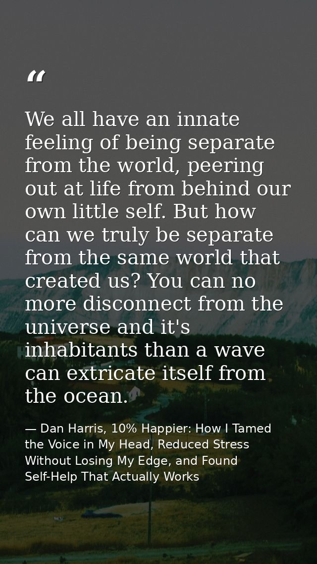 We all have an innate feeling of being separate from the world, peering out at life from behind our own little self. But — Dan Harris, 10% Happier: How I Tamed the Voice in My Head, Reduced Stress Without Losing My Edge, and Found Self-Help That Actually Works
