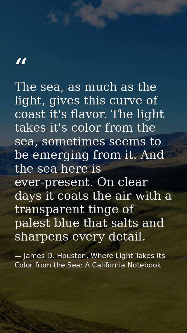 The sea, as much as the light, gives this curve of coast it's flavor. The light takes it's color from the sea, sometimes — James D. Houston, Where Light Takes Its Color from the Sea: A California Notebook