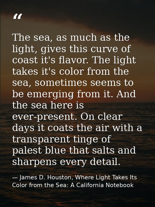 The sea, as much as the light, gives this curve of coast it's flavor. The light takes it's color from the sea, sometimes — James D. Houston, Where Light Takes Its Color from the Sea: A California Notebook