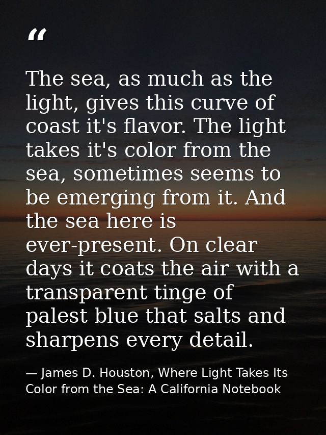 The sea, as much as the light, gives this curve of coast it's flavor. The light takes it's color from the sea, sometimes — James D. Houston, Where Light Takes Its Color from the Sea: A California Notebook