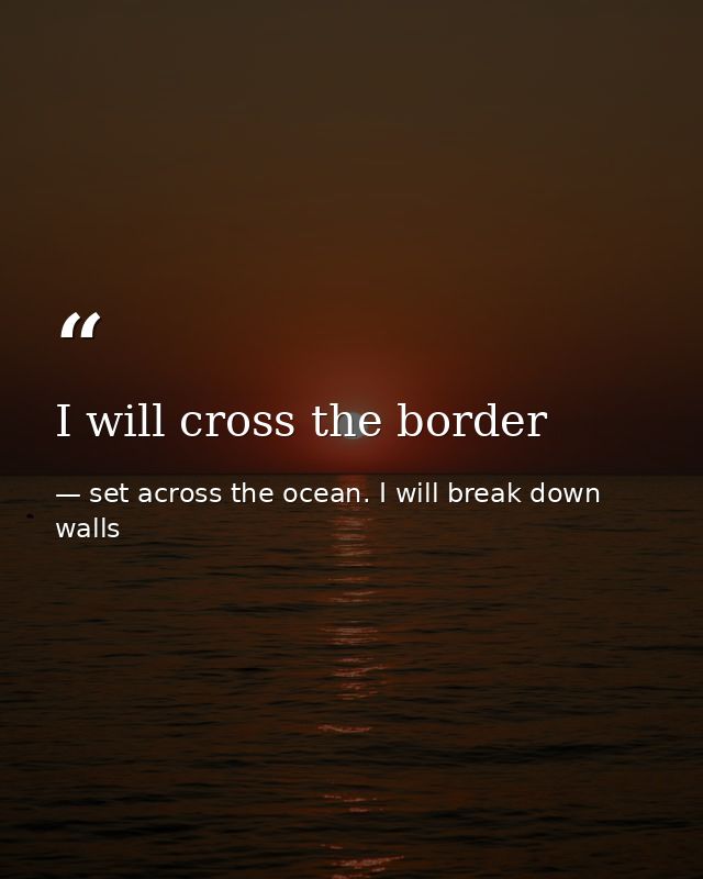 I will cross the border — set across the ocean. I will break down walls