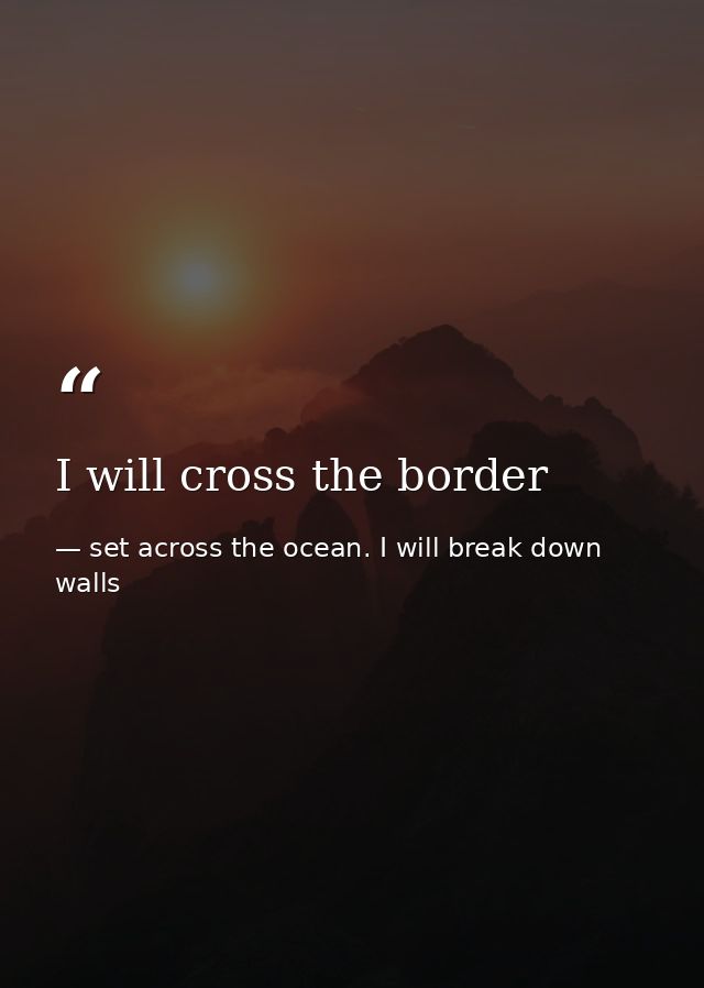I will cross the border — set across the ocean. I will break down walls