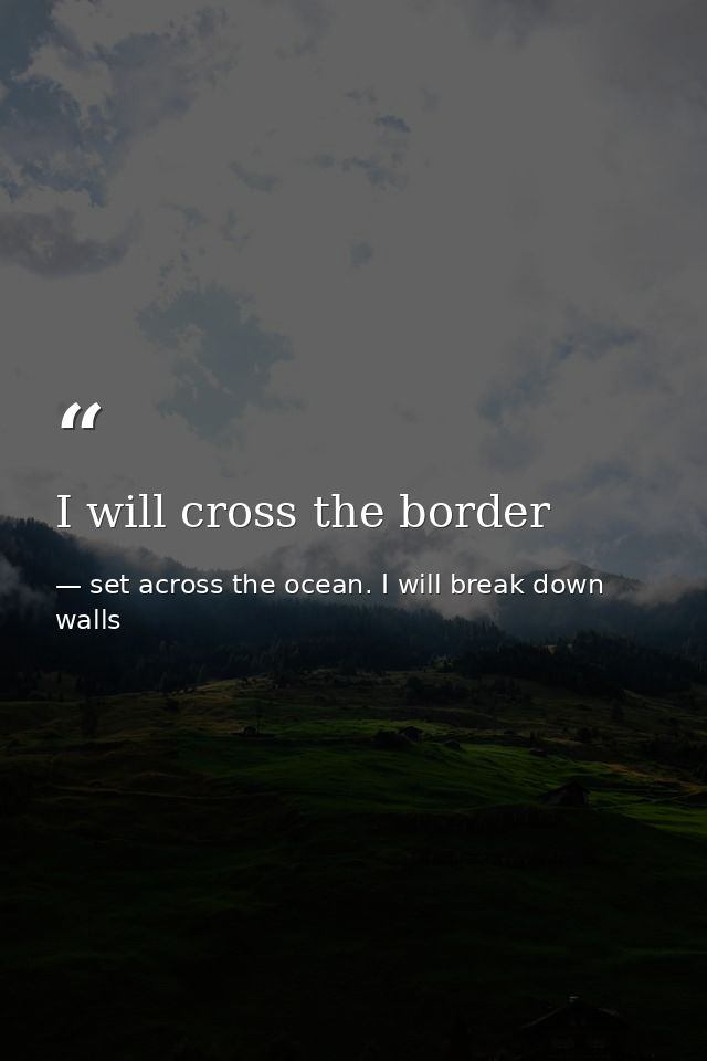 I will cross the border — set across the ocean. I will break down walls