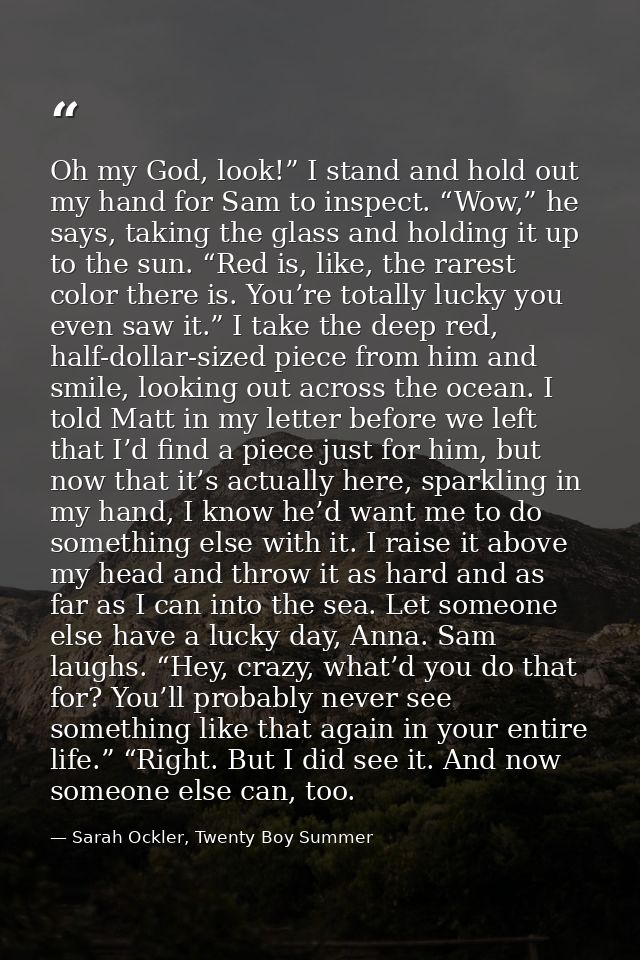Oh my God, look!” I stand and hold out my hand for Sam to inspect. “Wow,” he says, taking the glass and holding it up to — Sarah Ockler, Twenty Boy Summer