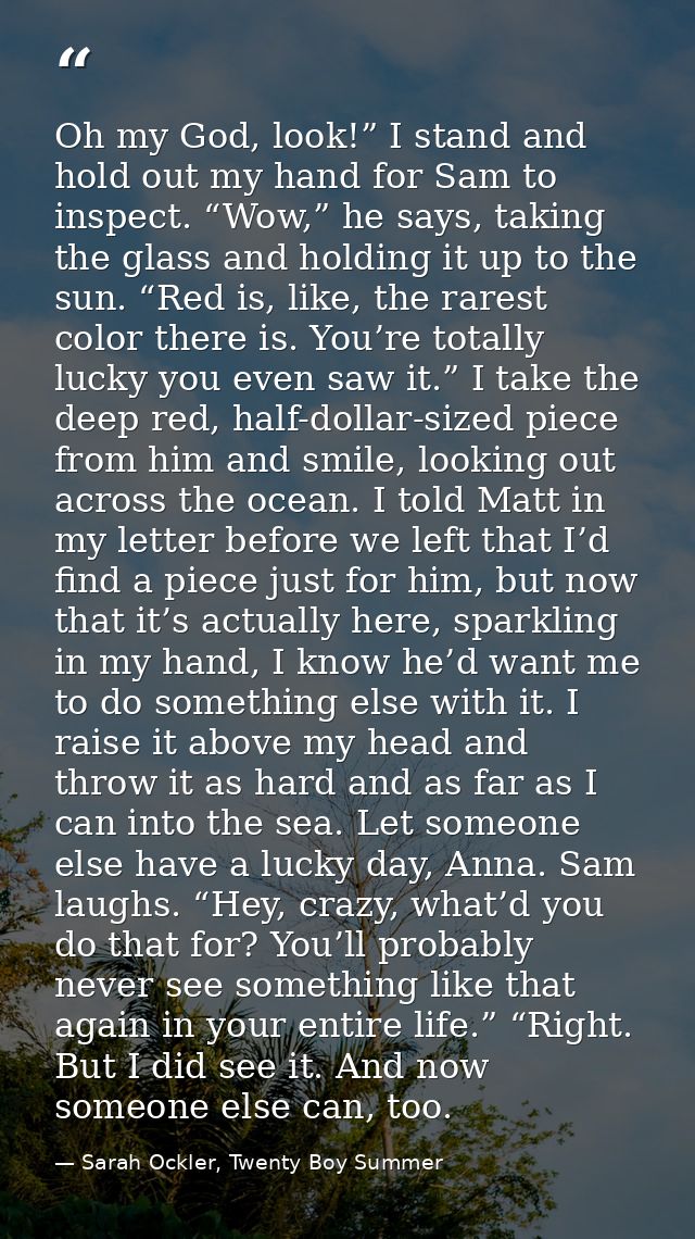 Oh my God, look!” I stand and hold out my hand for Sam to inspect. “Wow,” he says, taking the glass and holding it up to — Sarah Ockler, Twenty Boy Summer