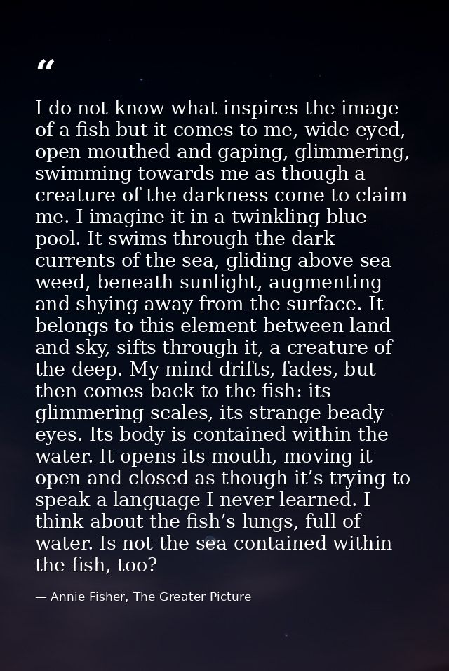 I do not know what inspires the image of a fish but it comes to me, wide eyed, open mouthed and gaping, glimmering, swim — Annie Fisher, The Greater Picture