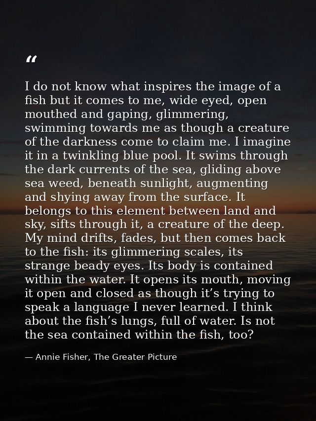 I do not know what inspires the image of a fish but it comes to me, wide eyed, open mouthed and gaping, glimmering, swim — Annie Fisher, The Greater Picture
