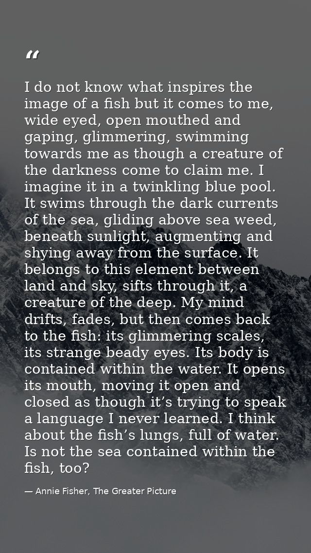 I do not know what inspires the image of a fish but it comes to me, wide eyed, open mouthed and gaping, glimmering, swim — Annie Fisher, The Greater Picture