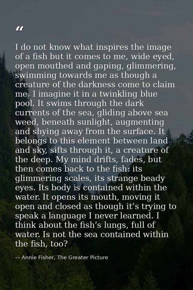 I do not know what inspires the image of a fish but it comes to me, wide eyed, open mouthed and gaping, glimmering, swim — Annie Fisher, The Greater Picture