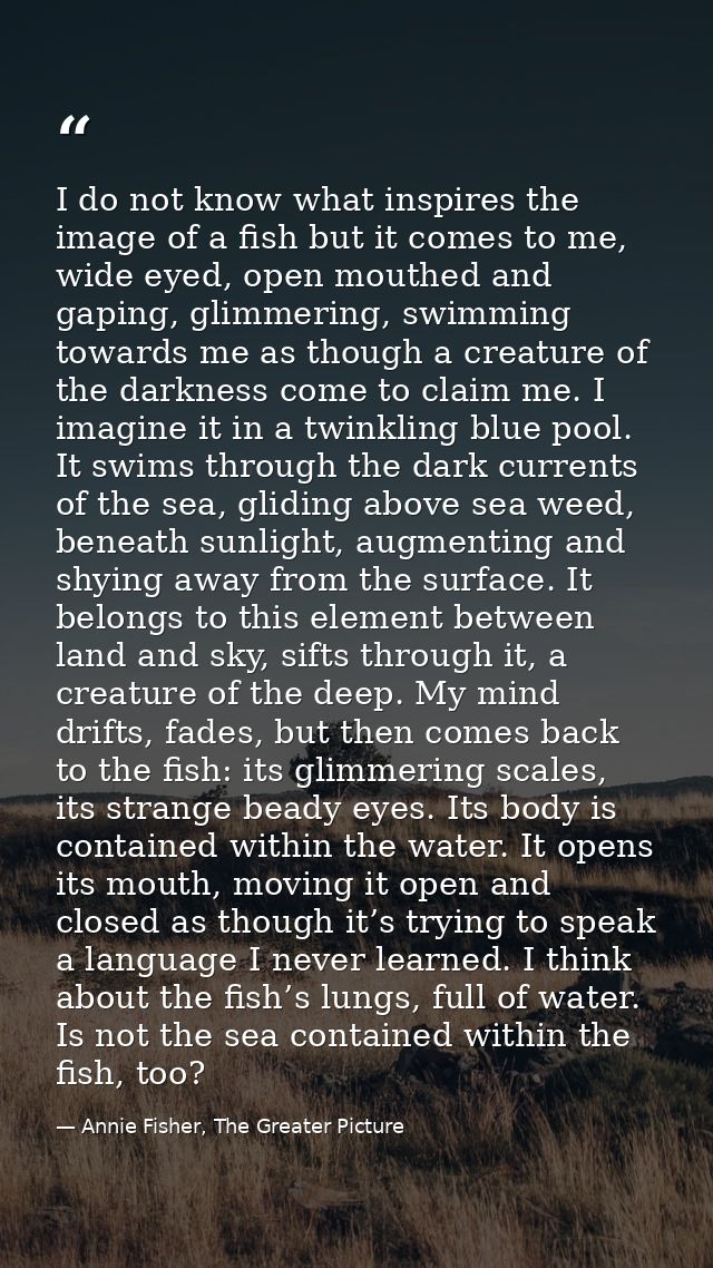 I do not know what inspires the image of a fish but it comes to me, wide eyed, open mouthed and gaping, glimmering, swim — Annie Fisher, The Greater Picture